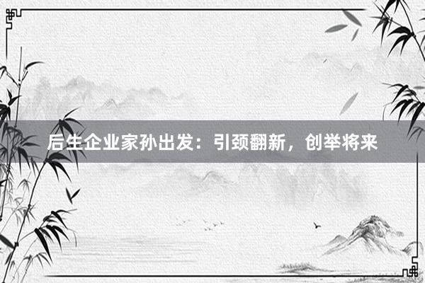 后生企业家孙出发：引颈翻新，创举将来