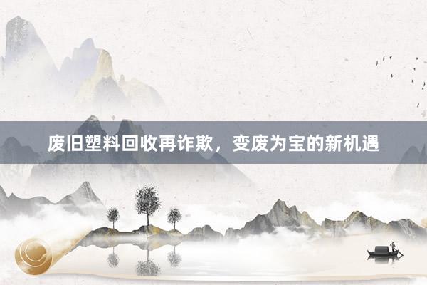 废旧塑料回收再诈欺，变废为宝的新机遇